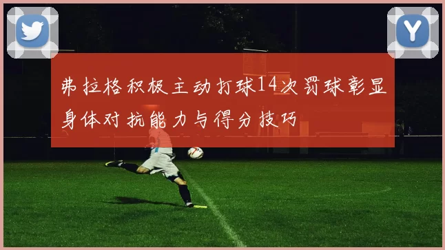 弗拉格积极主动打球14次罚球彰显身体对抗能力与得分技巧