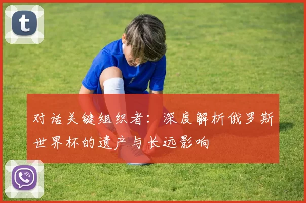 对话关键组织者:深度解析俄罗斯世界杯的遗产与长远影响