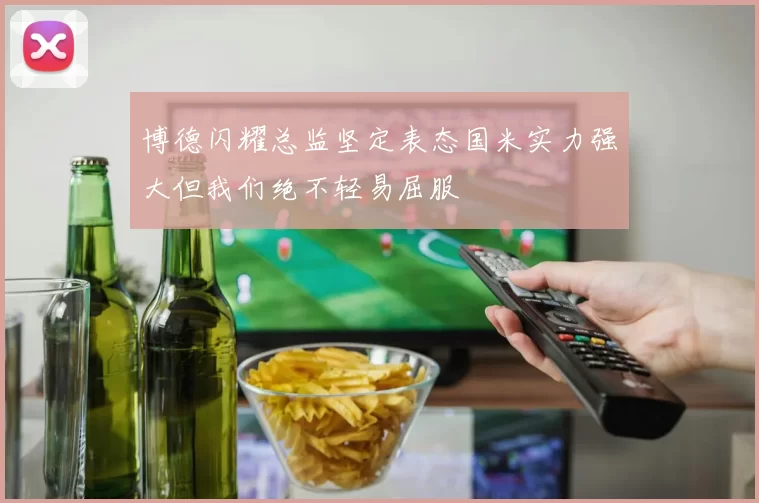博德闪耀总监坚定表态国米实力强大但我们绝不轻易屈服
