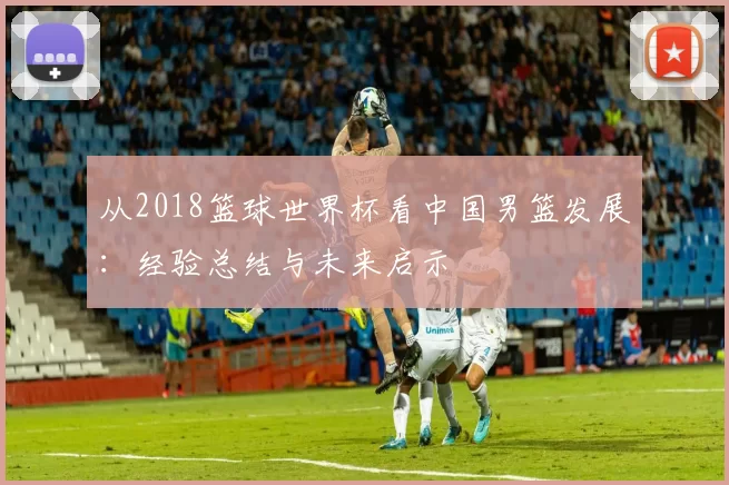 从2018篮球世界杯看中国男篮发展：经验总结与未来启示