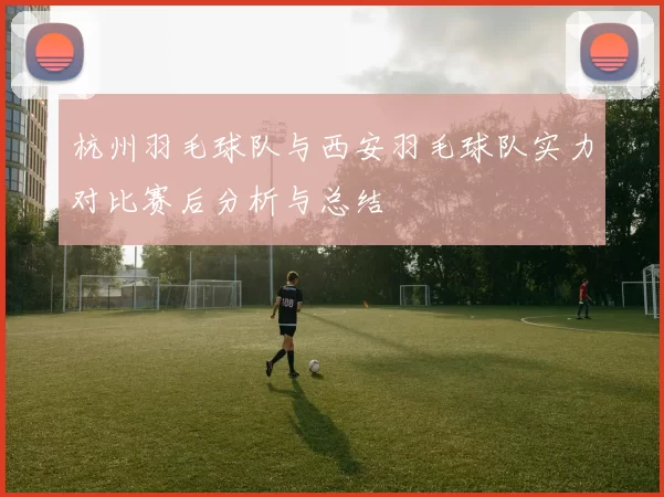 杭州羽毛球队与西安羽毛球队实力对比赛后分析与总结