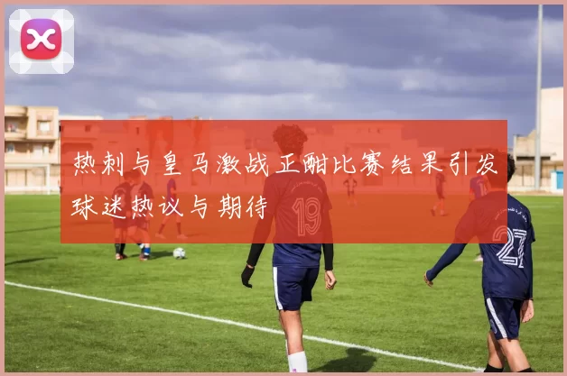 热刺与皇马激战正酣比赛结果引发球迷热议与期待