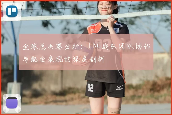 全球总决赛分析：LNG战队团队协作与配合表现的深度剖析