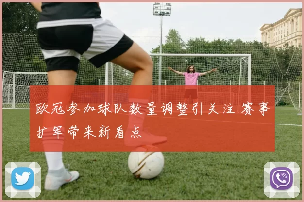 欧冠参加球队数量调整引关注 赛事扩军带来新看点