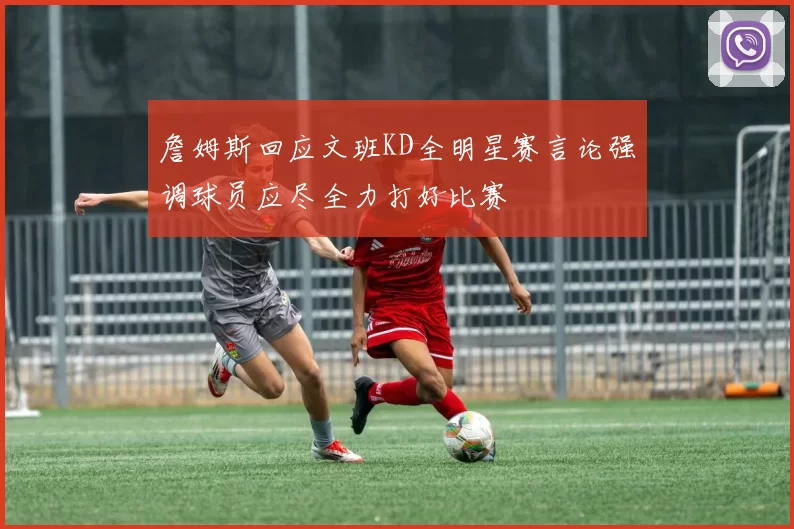 詹姆斯回应文班KD全明星赛言论强调球员应尽全力打好比赛