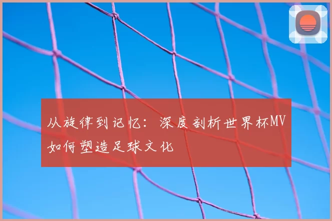 从旋律到记忆：深度剖析世界杯MV如何塑造足球文化