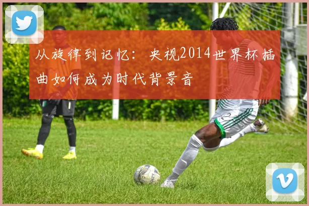 从旋律到记忆:央视2014世界杯插曲如何成为时代背景音