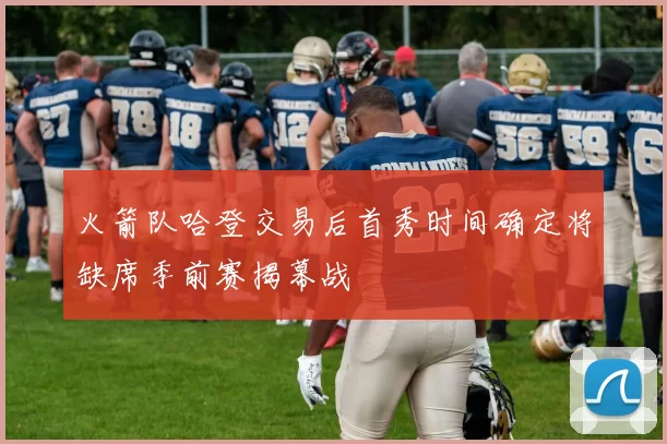 火箭队哈登交易后首秀时间确定将缺席季前赛揭幕战