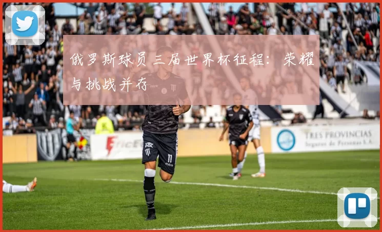 俄罗斯球员三届世界杯征程:荣耀与挑战并存