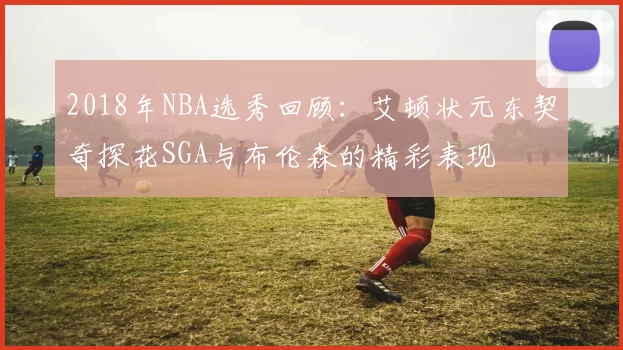 2018年NBA选秀回顾:艾顿状元东契奇探花SGA与布伦森的精彩表现