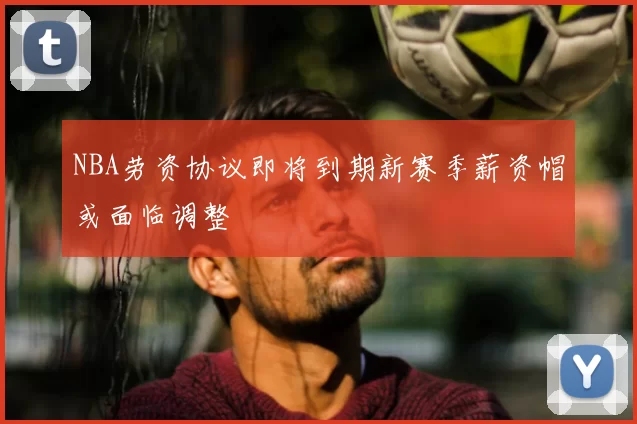 NBA劳资协议即将到期新赛季薪资帽或面临调整