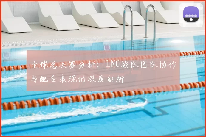 全球总决赛分析：LNG战队团队协作与配合表现的深度剖析