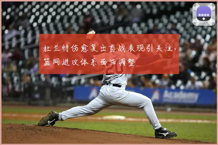 杜兰特伤愈复出首战表现引关注，篮网进攻体系面临调整