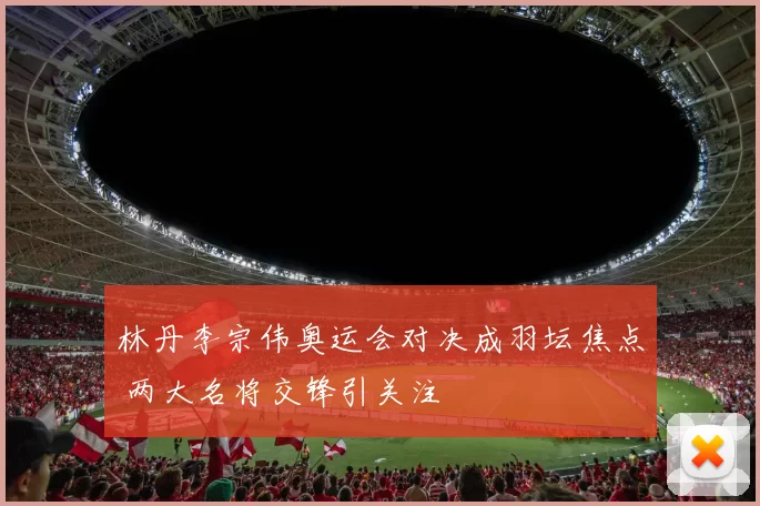 林丹李宗伟奥运会对决成羽坛焦点 两大名将交锋引关注
