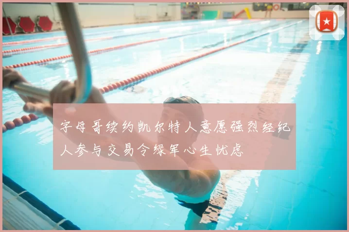 字母哥续约凯尔特人意愿强烈经纪人参与交易令绿军心生忧虑