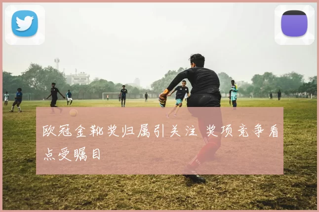 欧冠金靴奖归属引关注 奖项竞争看点受瞩目