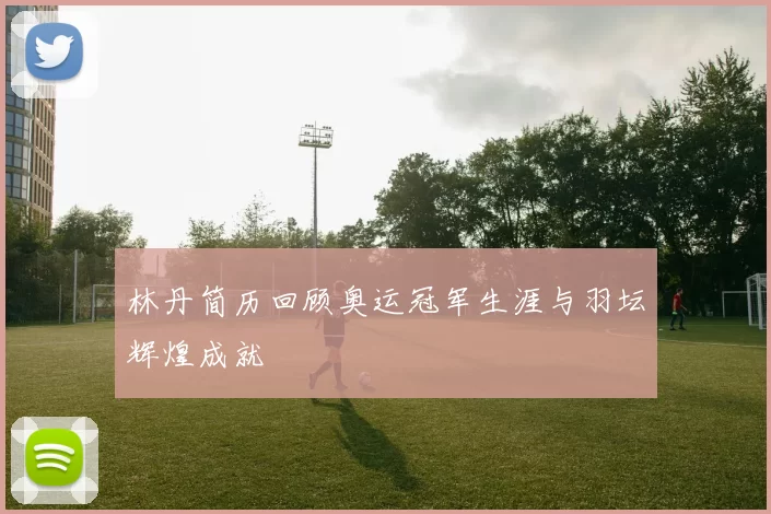 林丹简历回顾奥运冠军生涯与羽坛辉煌成就