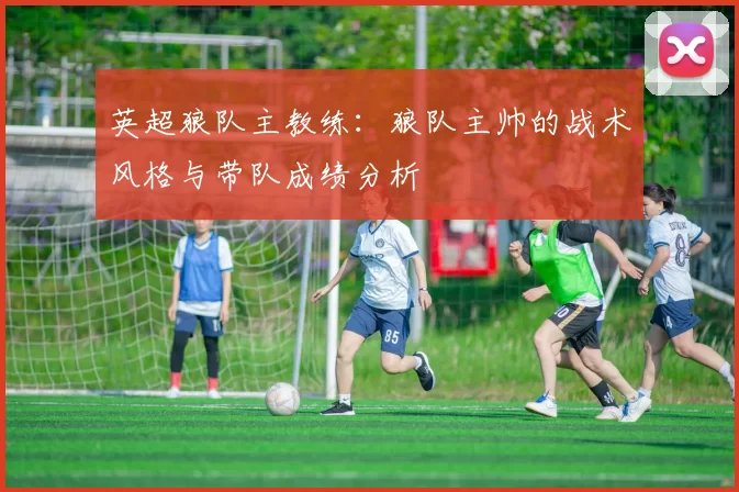 英超狼队主教练:狼队主帅的战术风格与带队成绩分析