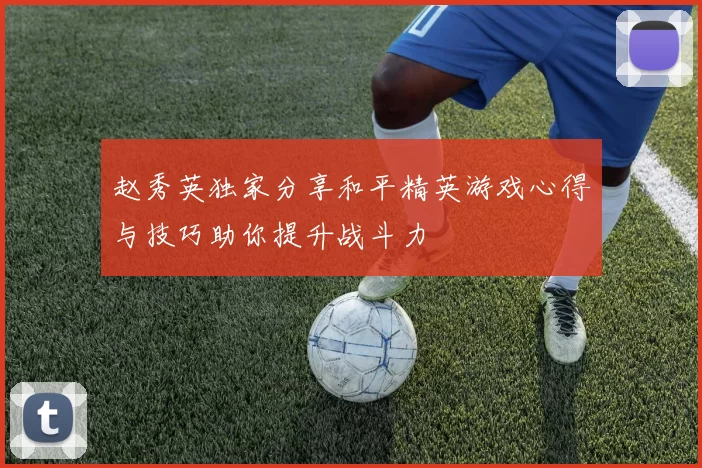 赵秀英独家分享和平精英游戏心得与技巧助你提升战斗力