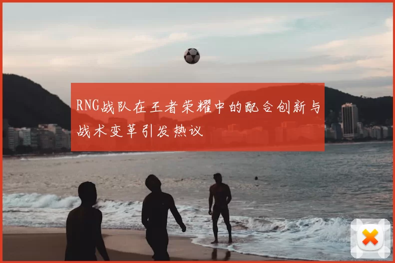 RNG战队在王者荣耀中的配合创新与战术变革引发热议
