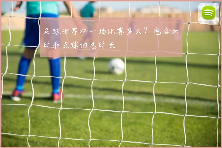 足球世界杯一场比赛多久?包含加时和点球的总时长