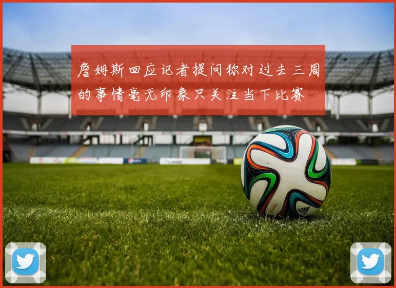 詹姆斯回应记者提问称对过去三周的事情毫无印象只关注当下比赛