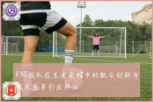RNG战队在王者荣耀中的配合创新与战术变革引发热议