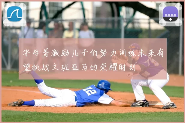 字母哥激励儿子们努力训练未来有望挑战文班亚马的荣耀时刻
