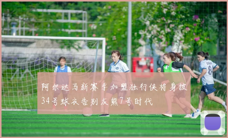 阿尔达马新赛季加盟独行侠将身披34号球衣告别灰熊7号时代