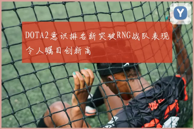 DOTA2意识排名新突破RNG战队表现令人瞩目创新高