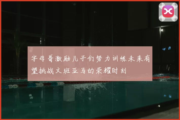 字母哥激励儿子们努力训练未来有望挑战文班亚马的荣耀时刻