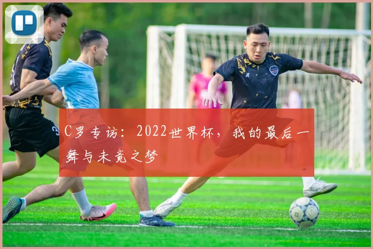 C罗专访:2022世界杯,我的最后一舞与未竟之梦