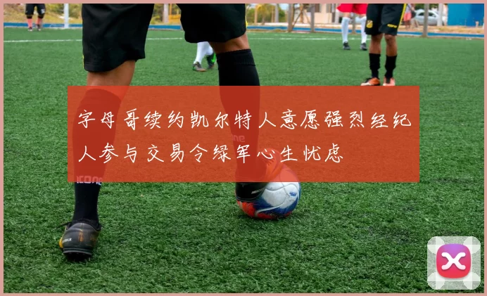 字母哥续约凯尔特人意愿强烈经纪人参与交易令绿军心生忧虑