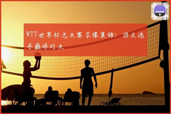 WTT世界杯总决赛录像集锦：顶尖选手巅峰对决