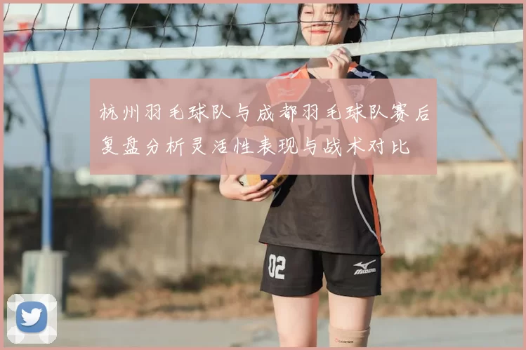 杭州羽毛球队与成都羽毛球队赛后复盘分析灵活性表现与战术对比