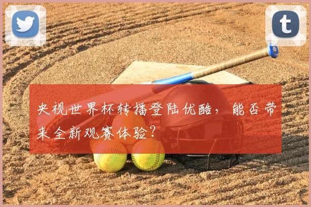央视世界杯转播登陆优酷,能否带来全新观赛体验?