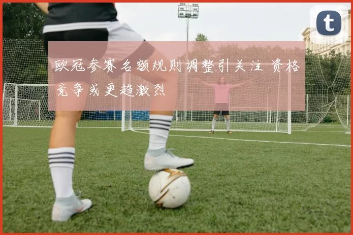 欧冠参赛名额规则调整引关注 资格竞争或更趋激烈