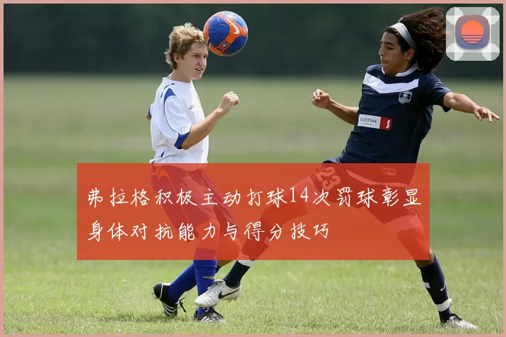 弗拉格积极主动打球14次罚球彰显身体对抗能力与得分技巧