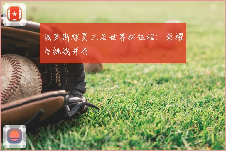 俄罗斯球员三届世界杯征程:荣耀与挑战并存