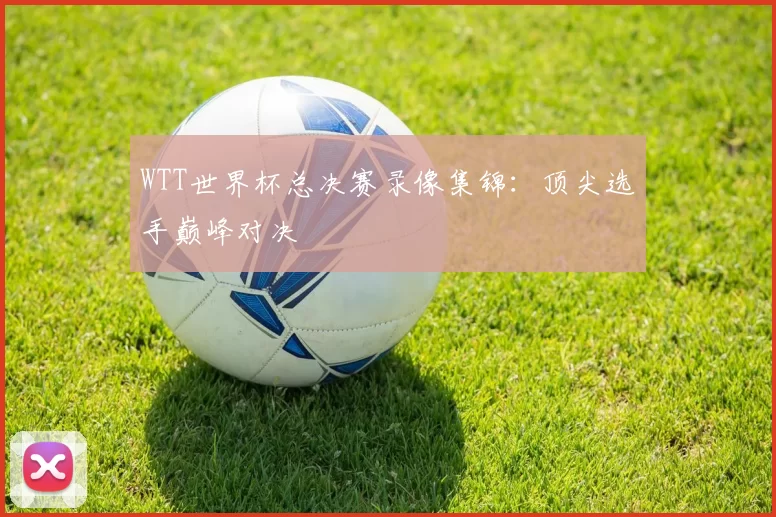 WTT世界杯总决赛录像集锦:顶尖选手巅峰对决