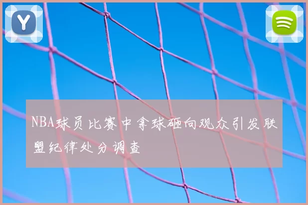 NBA球员比赛中拿球砸向观众引发联盟纪律处分调查