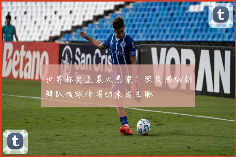 世界杯史上最大悬案?深度揭秘朝鲜队假球传闻的来龙去脉