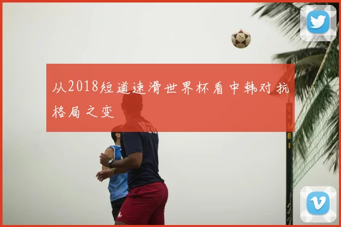 从2018短道速滑世界杯看中韩对抗格局之变