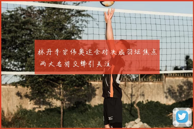 林丹李宗伟奥运会对决成羽坛焦点 两大名将交锋引关注