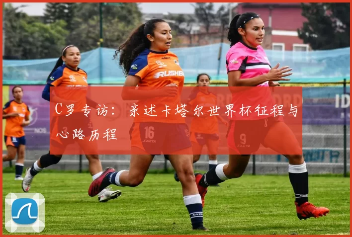 C罗专访:亲述卡塔尔世界杯征程与心路历程