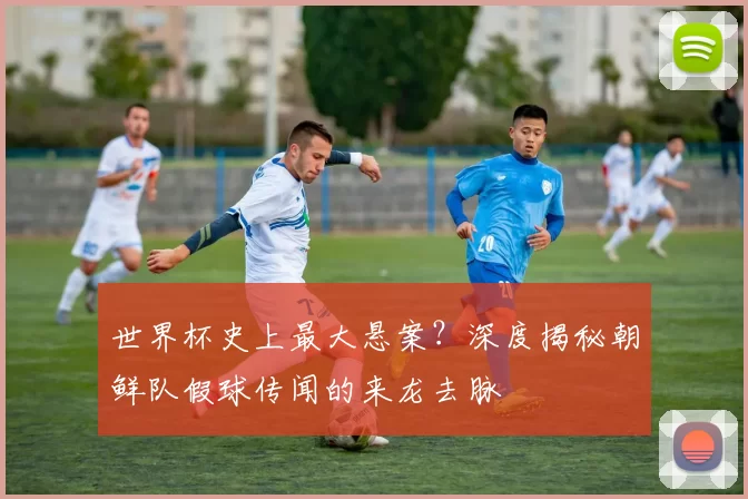 世界杯史上最大悬案？深度揭秘朝鲜队假球传闻的来龙去脉