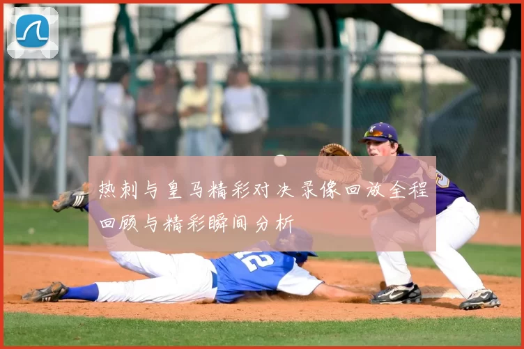 热刺与皇马精彩对决录像回放全程回顾与精彩瞬间分析