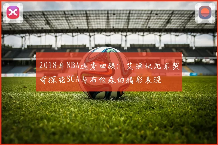 2018年NBA选秀回顾：艾顿状元东契奇探花SGA与布伦森的精彩表现