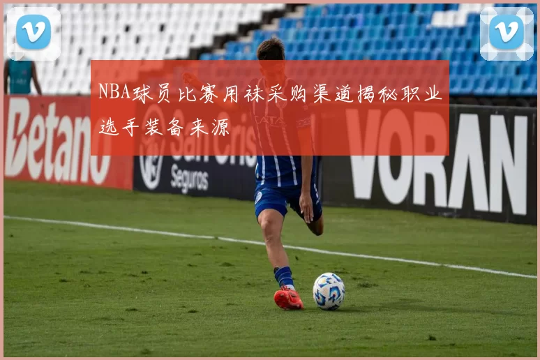 NBA球员比赛用袜采购渠道揭秘职业选手装备来源