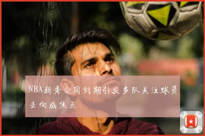 NBA新秀合同到期引发多队关注球员去向成焦点